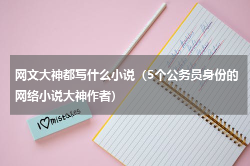 网文大神都写什么小说（5个公务员身份的网络小说大神作者）
