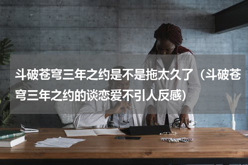 斗破苍穹三年之约是不是拖太久了（斗破苍穹三年之约的谈恋爱不引人反感）