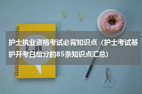 护士执业资格考试必背知识点（护士考试基护开考白给分的85条知识点汇总）