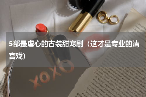 5部最虐心的古装甜宠剧（这才是专业的清宫戏）