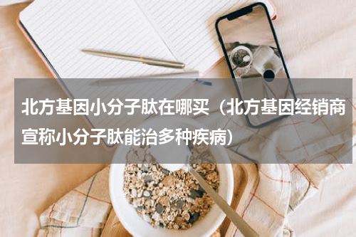 北方基因小分子肽在哪买（北方基因经销商宣称小分子肽能治多种疾病）