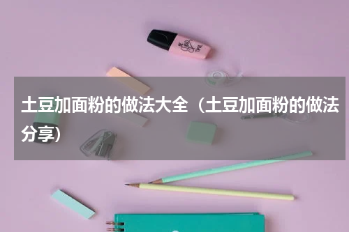 土豆加面粉的做法大全（土豆加面粉的做法分享）