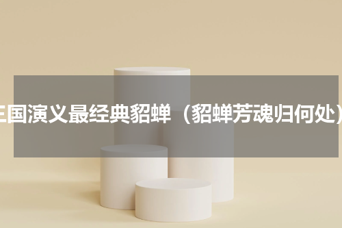 三国演义最经典貂蝉（貂蝉芳魂归何处）