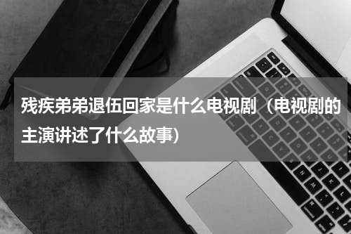残疾弟弟退伍回家是什么电视剧（电视剧的主演讲述了什么故事）
