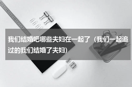 我们结婚吧哪些夫妇在一起了（我们一起追过的我们结婚了夫妇）