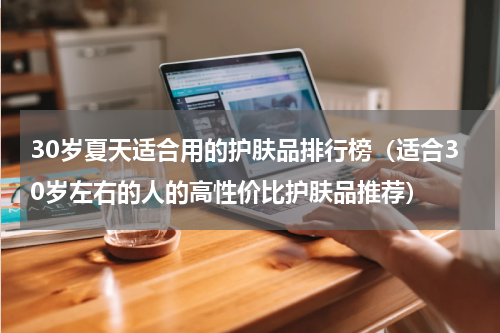 30岁夏天适合用的护肤品排行榜（适合30岁左右的人的高性价比护肤品推荐）