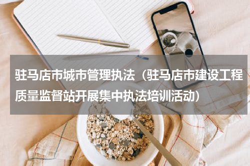 驻马店市城市管理执法（驻马店市建设工程质量监督站开展集中执法培训活动）