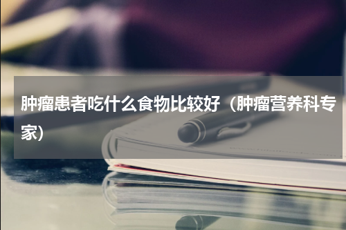 肿瘤患者吃什么食物比较好（肿瘤营养科专家）