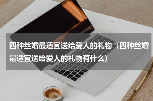 四种丝婚最适宜送给爱人的礼物（四种丝婚最适宜送给爱人的礼物有什么）