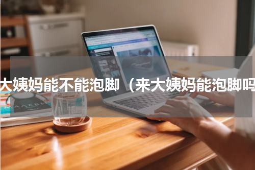 来大姨妈能不能泡脚（来大姨妈能泡脚吗）