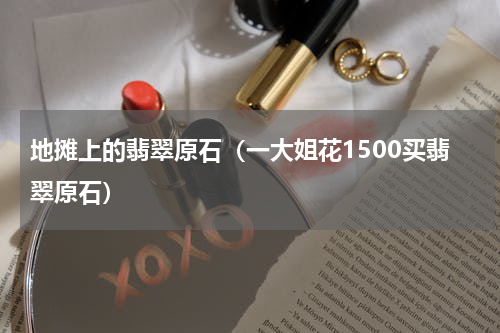 地摊上的翡翠原石（一大姐花1500买翡翠原石）