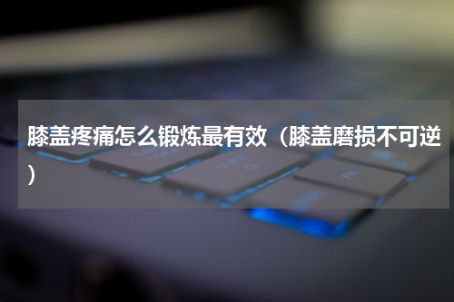 膝盖疼痛怎么锻炼最有效（膝盖磨损不可逆）