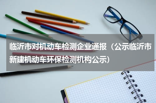 临沂市对机动车检测企业通报（公示临沂市新建机动车环保检测机构公示）