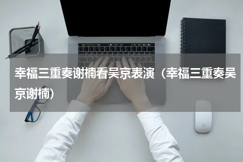 幸福三重奏谢楠看吴京表演（幸福三重奏吴京谢楠）