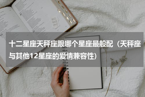 十二星座天秤座跟哪个星座最般配（天秤座与其他12星座的爱情兼容性）