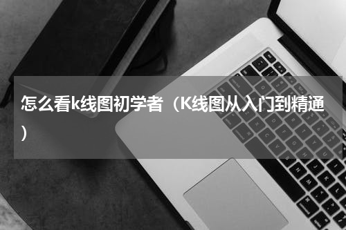怎么看k线图初学者（K线图从入门到精通）