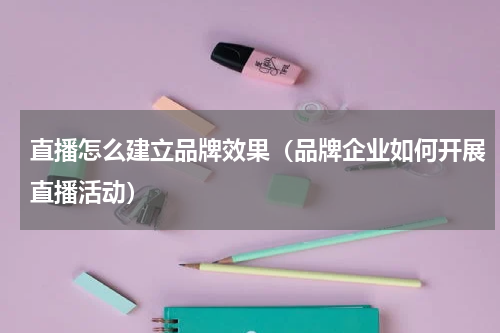 直播怎么建立品牌效果（品牌企业如何开展直播活动）