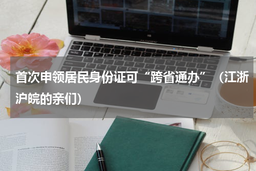 首次申领居民身份证可“跨省通办”（江浙沪皖的亲们）