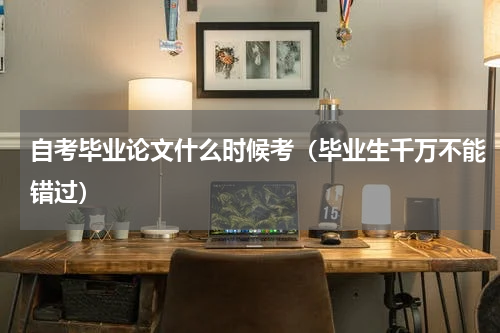 自考毕业论文什么时候考（毕业生千万不能错过）