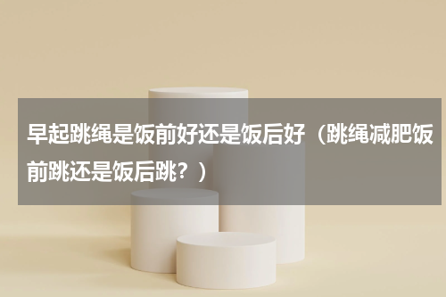 早起跳绳是饭前好还是饭后好（跳绳减肥饭前跳还是饭后跳？）