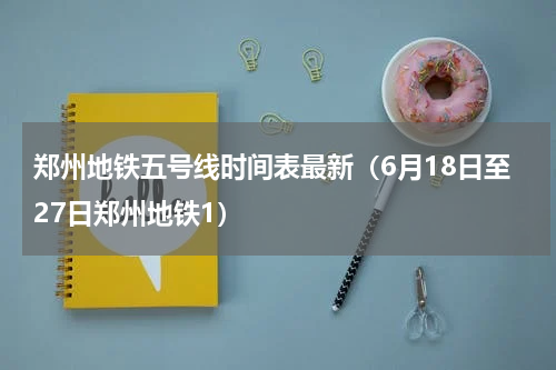 郑州地铁五号线时间表最新（6月18日至27日郑州地铁1）