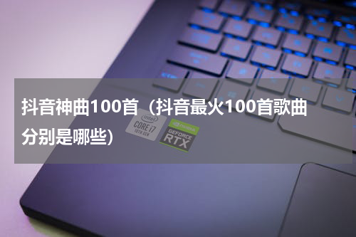 抖音神曲100首（抖音最火100首歌曲分别是哪些）