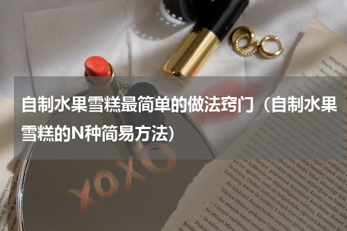 自制水果雪糕最简单的做法窍门（自制水果雪糕的N种简易方法）