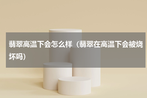 翡翠高温下会怎么样（翡翠在高温下会被烧坏吗）