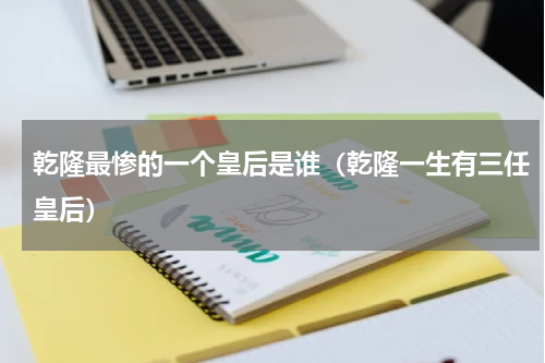 乾隆最惨的一个皇后是谁（乾隆一生有三任皇后）