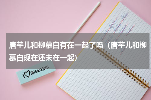 唐芊儿和柳慕白有在一起了吗（唐芊儿和柳慕白现在还未在一起）