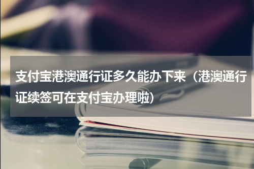 支付宝港澳通行证多久能办下来（港澳通行证续签可在支付宝办理啦）