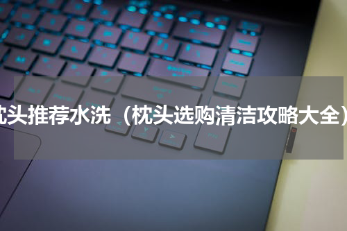 枕头推荐水洗（枕头选购清洁攻略大全）