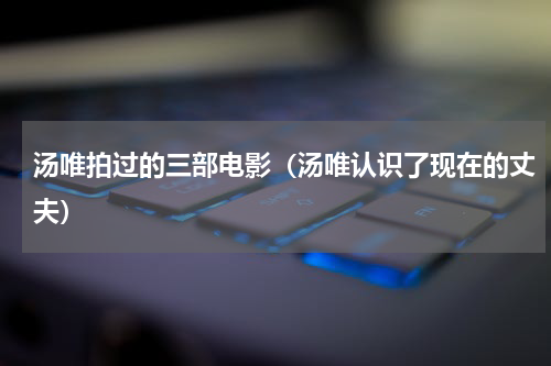 汤唯拍过的三部电影（汤唯认识了现在的丈夫）