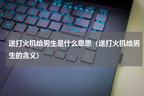 送打火机给男生是什么意思（送打火机给男生的含义）
