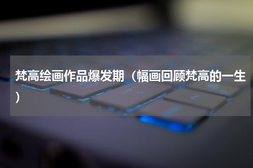 梵高绘画作品爆发期（幅画回顾梵高的一生）