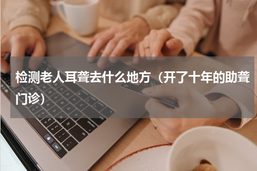 检测老人耳聋去什么地方（开了十年的助聋门诊）