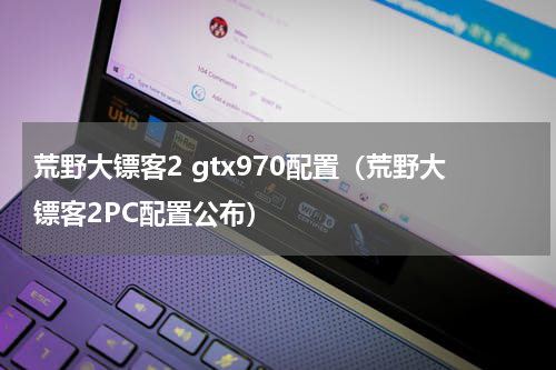 荒野大镖客2 gtx970配置（荒野大镖客2PC配置公布）