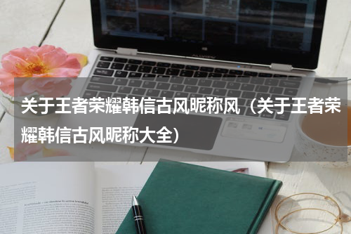 关于王者荣耀韩信古风昵称风（关于王者荣耀韩信古风昵称大全）