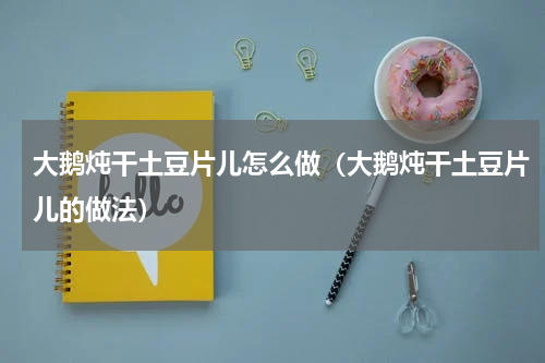 大鹅炖干土豆片儿怎么做（大鹅炖干土豆片儿的做法）