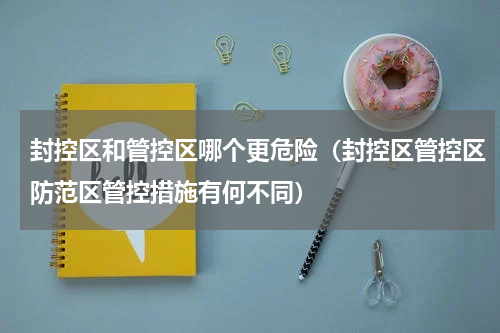 封控区和管控区哪个更危险（封控区管控区防范区管控措施有何不同）