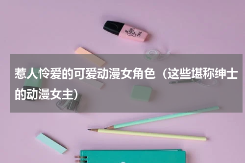 惹人怜爱的可爱动漫女角色（这些堪称绅士的动漫女主）