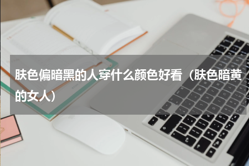 肤色偏暗黑的人穿什么颜色好看（肤色暗黄的女人）