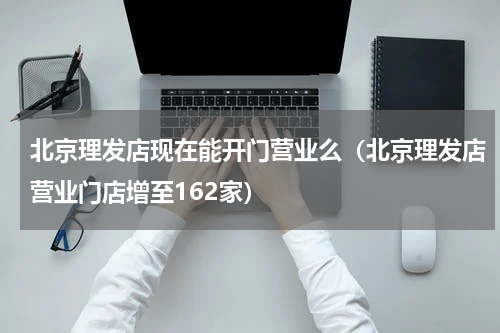 北京理发店现在能开门营业么（北京理发店营业门店增至162家）