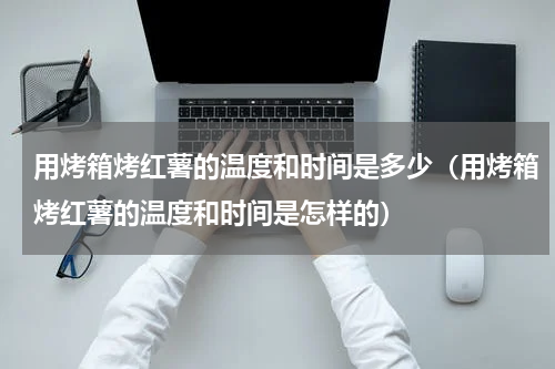 用烤箱烤红薯的温度和时间是多少（用烤箱烤红薯的温度和时间是怎样的）