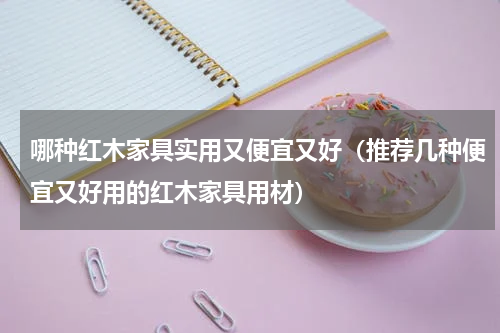 哪种红木家具实用又便宜又好（推荐几种便宜又好用的红木家具用材）
