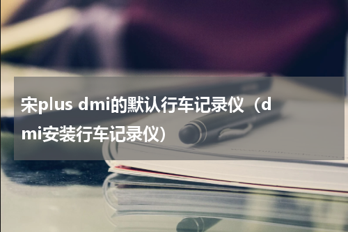 宋plus dmi的默认行车记录仪（dmi安装行车记录仪）