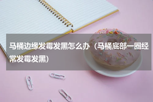 马桶边缘发霉发黑怎么办（马桶底部一圈经常发霉发黑）