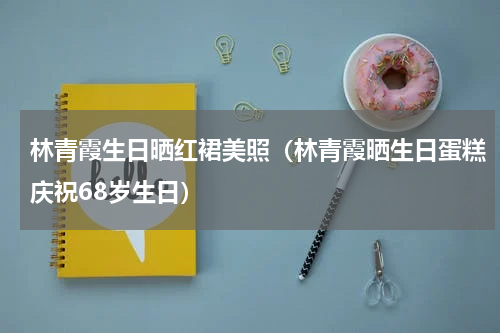 林青霞生日晒红裙美照（林青霞晒生日蛋糕庆祝68岁生日）