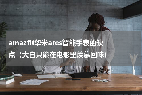amazfit华米ares智能手表的缺点（大白只能在电影里羡慕回味）