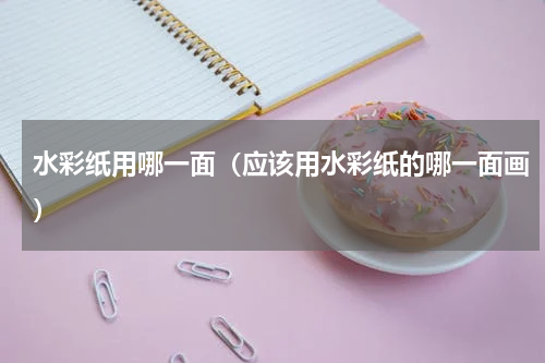 水彩纸用哪一面（应该用水彩纸的哪一面画）